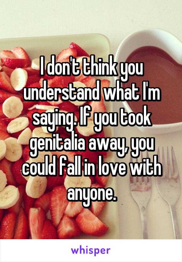 I don't think you understand what I'm saying. If you took genitalia away, you could fall in love with anyone.