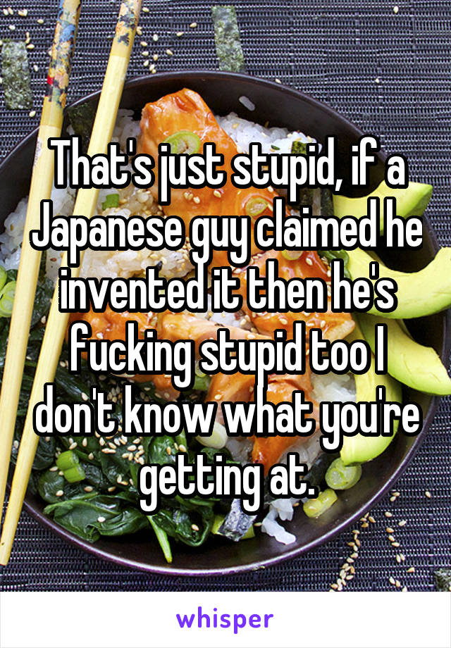 That's just stupid, if a Japanese guy claimed he invented it then he's fucking stupid too I don't know what you're getting at.