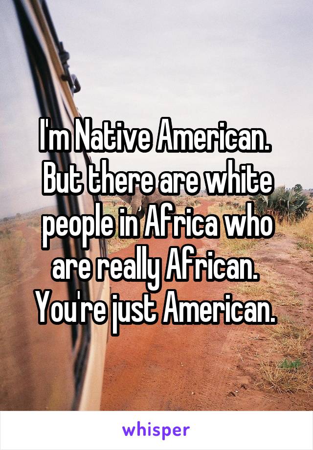 I'm Native American. 
But there are white people in Africa who are really African. 
You're just American. 