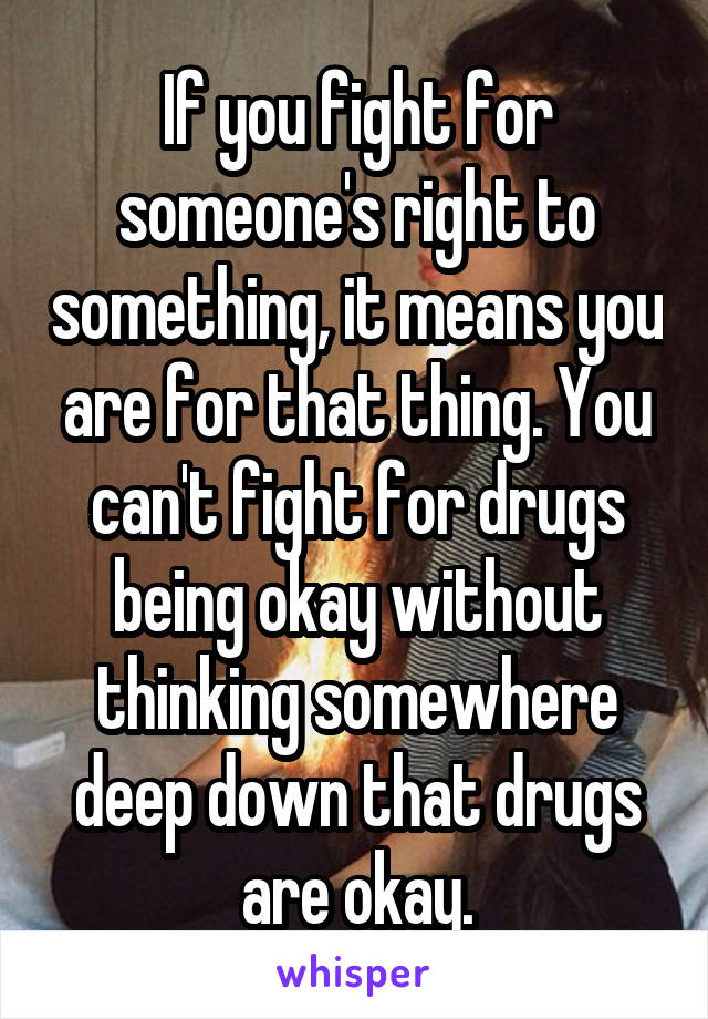 If you fight for someone's right to something, it means you are for that thing. You can't fight for drugs being okay without thinking somewhere deep down that drugs are okay.