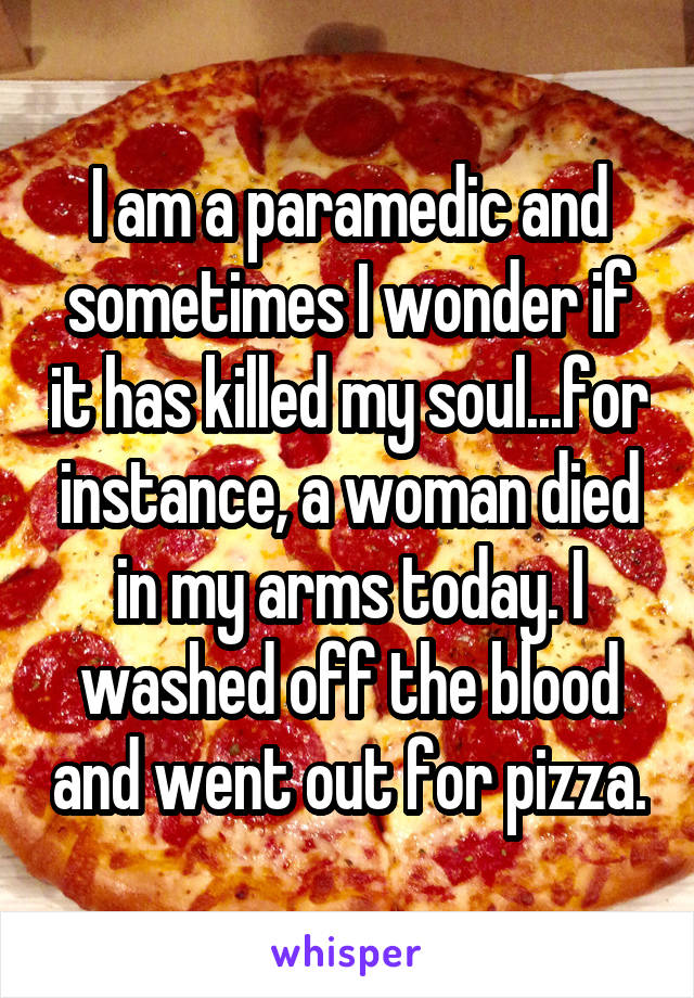 I am a paramedic and sometimes I wonder if it has killed my soul...for instance, a woman died in my arms today. I washed off the blood and went out for pizza.