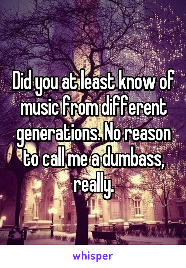 Did you at least know of music from different generations. No reason to call me a dumbass, really.