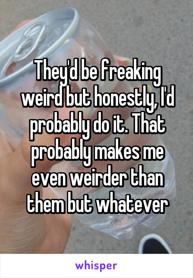 They'd be freaking weird but honestly, I'd probably do it. That probably makes me even weirder than them but whatever