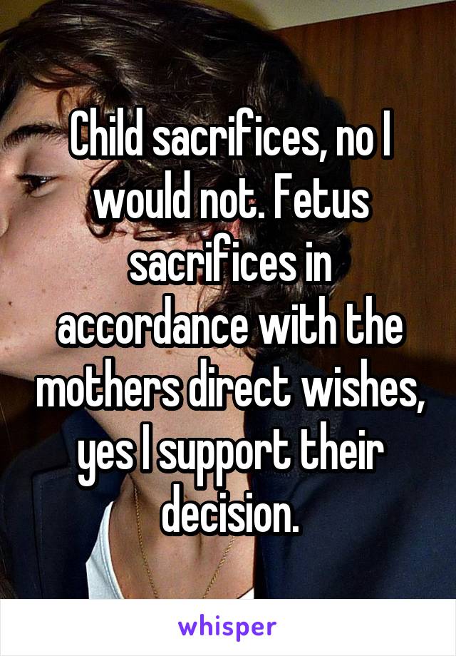 Child sacrifices, no I would not. Fetus sacrifices in accordance with the mothers direct wishes, yes I support their decision.