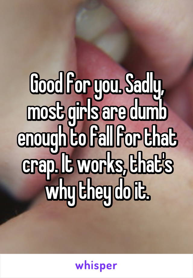 Good for you. Sadly, most girls are dumb enough to fall for that crap. It works, that's why they do it.