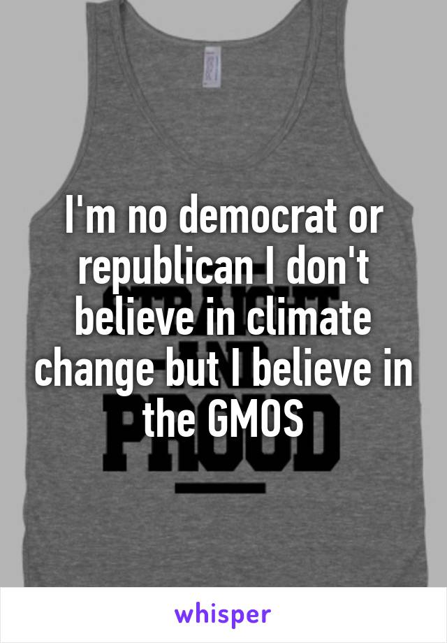 I'm no democrat or republican I don't believe in climate change but I believe in the GMOS