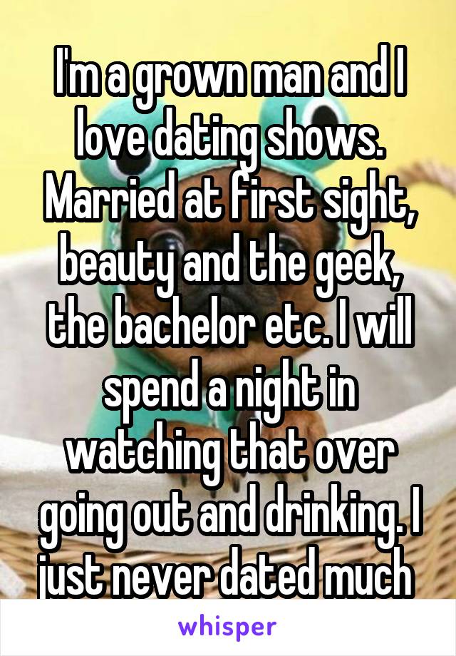 I'm a grown man and I love dating shows. Married at first sight, beauty and the geek, the bachelor etc. I will spend a night in watching that over going out and drinking. I just never dated much 