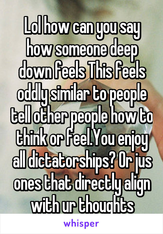 Lol how can you say how someone deep down feels This feels oddly similar to people tell other people how to think or feel.You enjoy all dictatorships? Or jus ones that directly align with ur thoughts