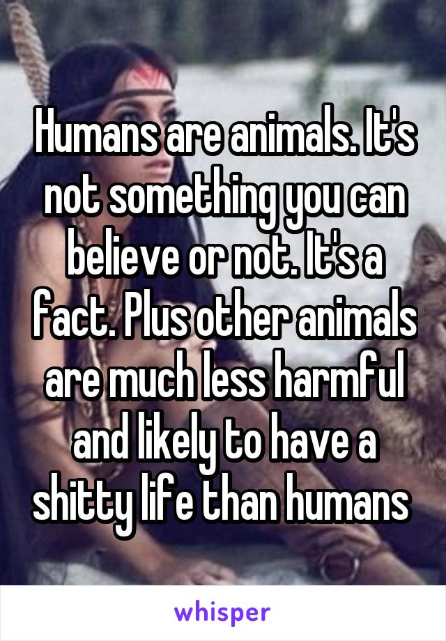 Humans are animals. It's not something you can believe or not. It's a fact. Plus other animals are much less harmful and likely to have a shitty life than humans 