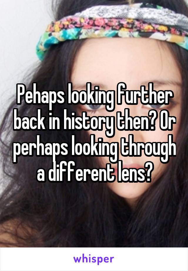 Pehaps looking further back in history then? Or perhaps looking through a different lens?