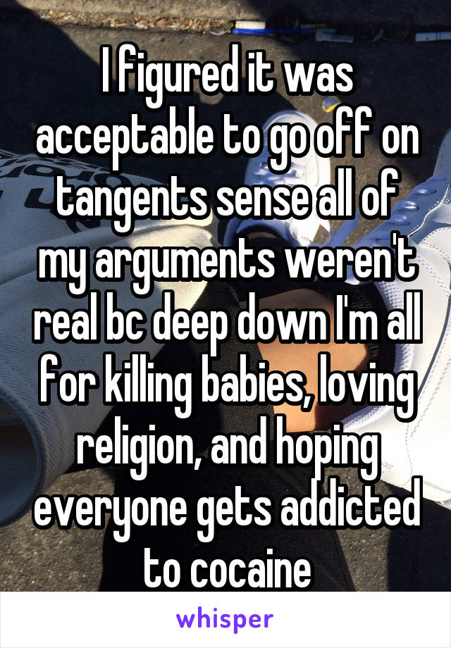 I figured it was acceptable to go off on tangents sense all of my arguments weren't real bc deep down I'm all for killing babies, loving religion, and hoping everyone gets addicted to cocaine