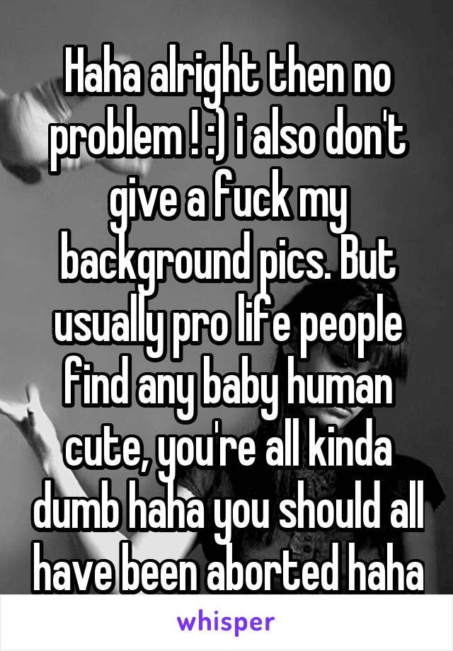 Haha alright then no problem ! :) i also don't give a fuck my background pics. But usually pro life people find any baby human cute, you're all kinda dumb haha you should all have been aborted haha