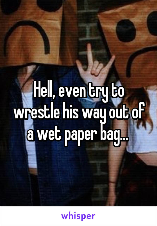 Hell, even try to wrestle his way out of a wet paper bag... 