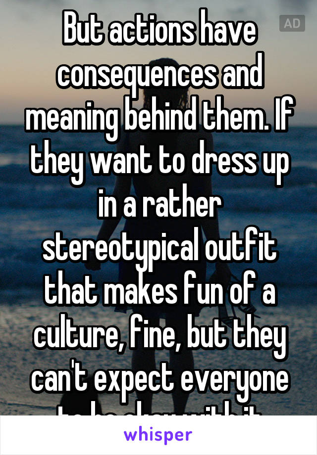 But actions have consequences and meaning behind them. If they want to dress up in a rather stereotypical outfit that makes fun of a culture, fine, but they can't expect everyone to be okay with it