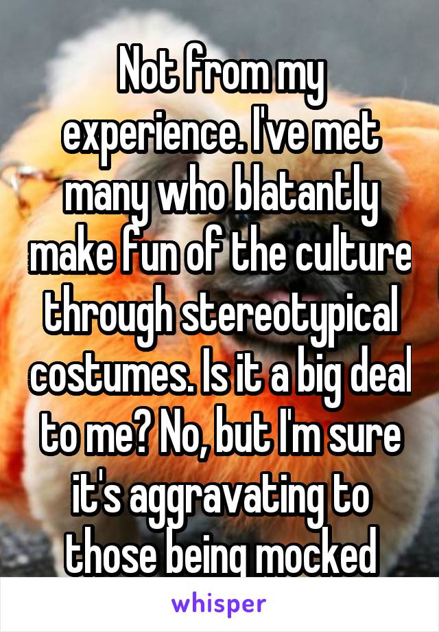 Not from my experience. I've met many who blatantly make fun of the culture through stereotypical costumes. Is it a big deal to me? No, but I'm sure it's aggravating to those being mocked