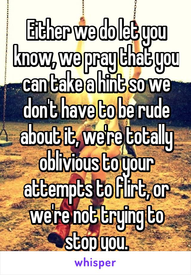 Either we do let you know, we pray that you can take a hint so we don't have to be rude about it, we're totally oblivious to your attempts to flirt, or we're not trying to stop you.