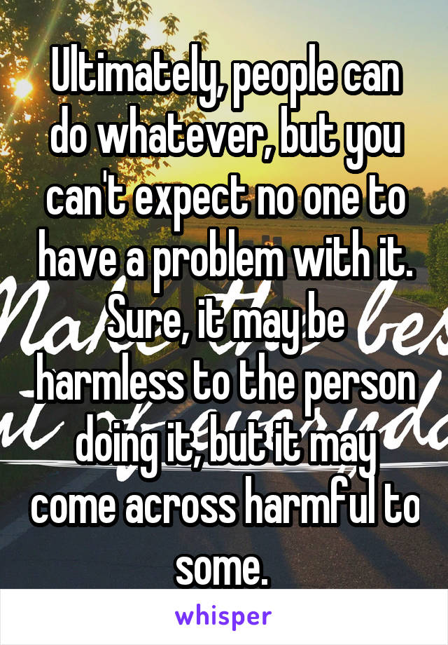 Ultimately, people can do whatever, but you can't expect no one to have a problem with it. Sure, it may be harmless to the person doing it, but it may come across harmful to some. 