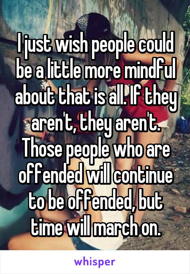 I just wish people could be a little more mindful about that is all. If they aren't, they aren't. Those people who are offended will continue to be offended, but time will march on.