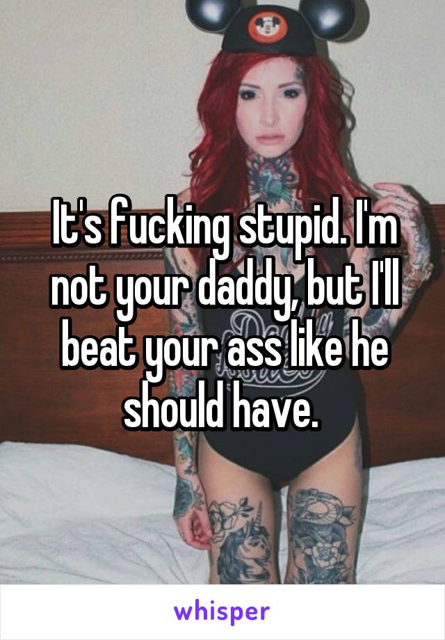 It's fucking stupid. I'm not your daddy, but I'll beat your ass like he should have. 