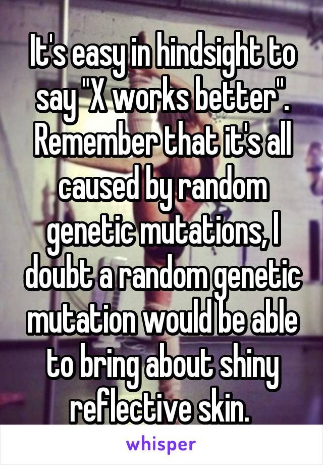 It's easy in hindsight to say "X works better". Remember that it's all caused by random
genetic mutations, I doubt a random genetic mutation would be able to bring about shiny reflective skin. 