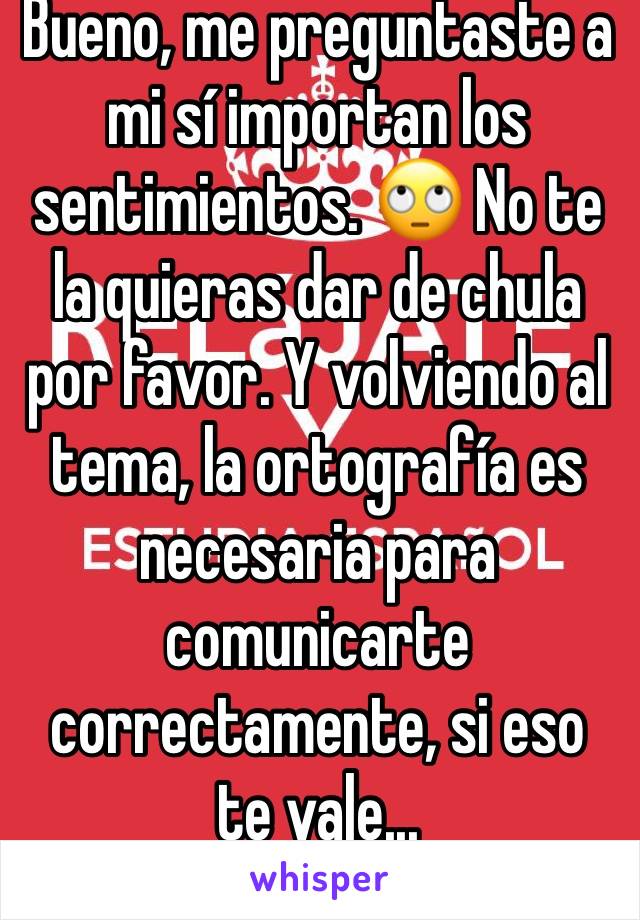 Bueno, me preguntaste a mi sí importan los sentimientos. 🙄 No te la quieras dar de chula por favor. Y volviendo al tema, la ortografía es necesaria para comunicarte correctamente, si eso te vale...