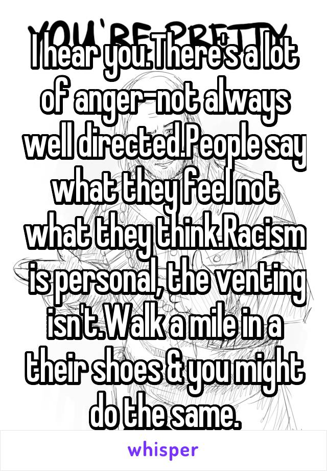 I hear you.There's a lot of anger-not always well directed.People say what they feel not what they think.Racism  is personal, the venting isn't.Walk a mile in a their shoes & you might do the same.