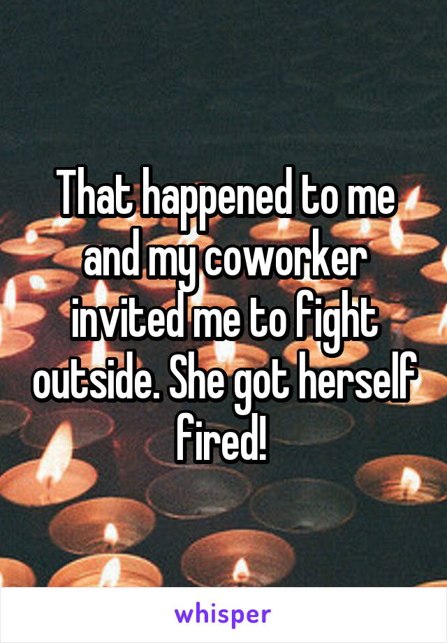 That happened to me and my coworker invited me to fight outside. She got herself fired! 