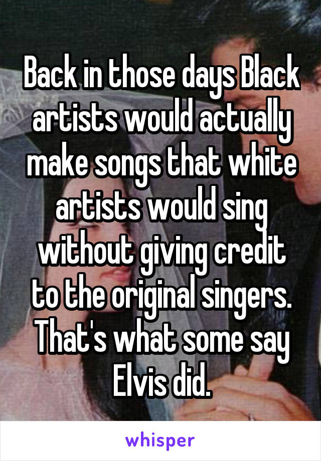 Back in those days Black artists would actually make songs that white artists would sing without giving credit to the original singers. That's what some say Elvis did.