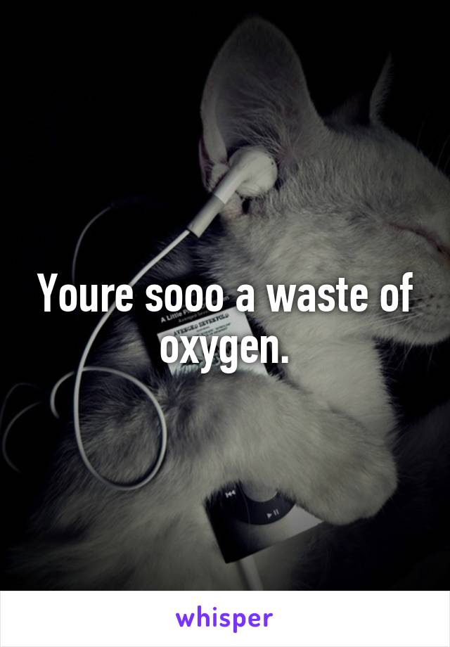 Youre sooo a waste of oxygen.