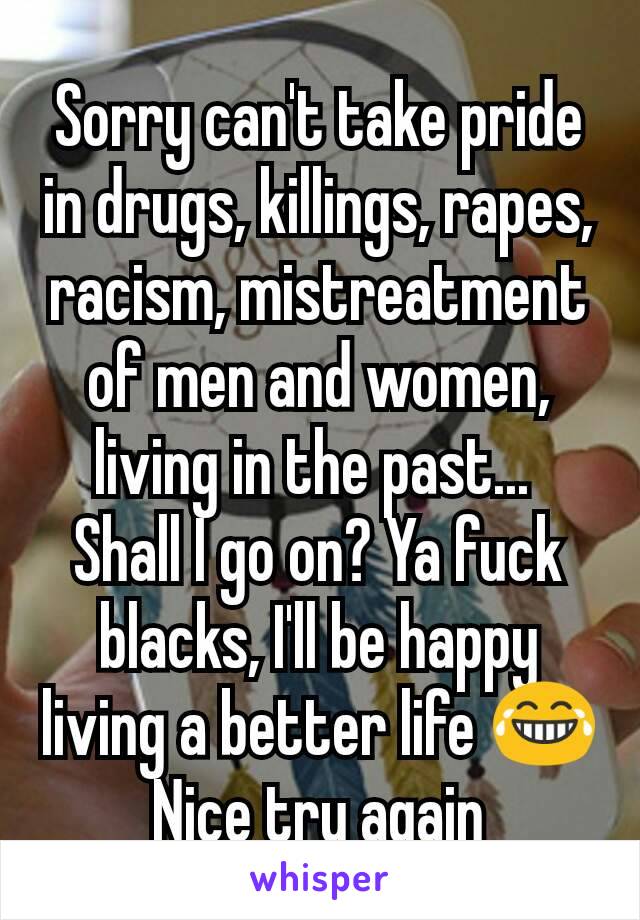 Sorry can't take pride in drugs, killings, rapes, racism, mistreatment of men and women, living in the past... 
Shall I go on? Ya fuck blacks, I'll be happy living a better life 😂 Nice try again