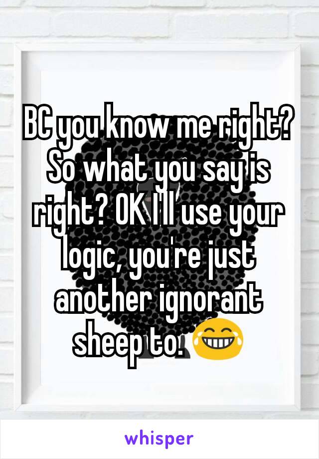 BC you know me right? So what you say is right? OK I'll use your logic, you're just another ignorant sheep to. 😂