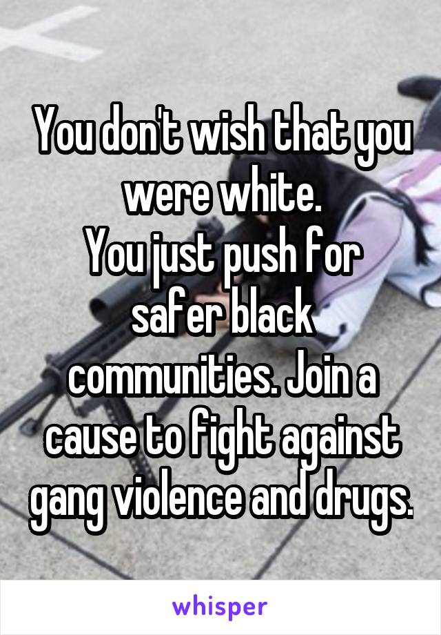 You don't wish that you were white.
You just push for safer black communities. Join a cause to fight against gang violence and drugs.