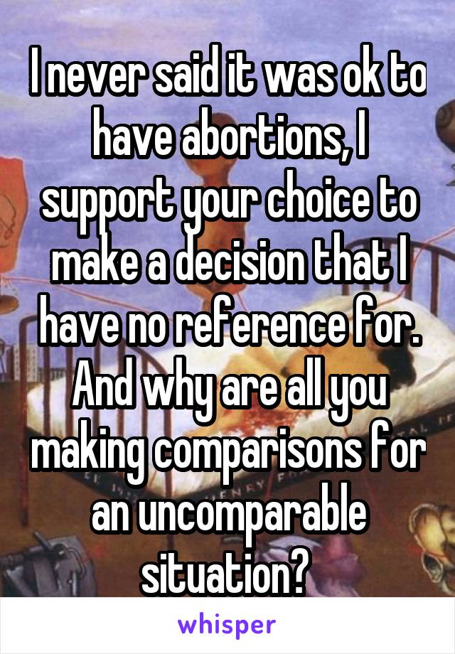 I never said it was ok to have abortions, I support your choice to make a decision that I have no reference for. And why are all you making comparisons for an uncomparable situation? 