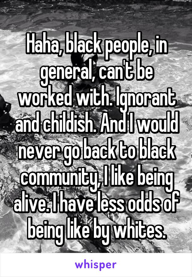 Haha, black people, in general, can't be worked with. Ignorant and childish. And I would never go back to black community, I like being alive. I have less odds of being like by whites.