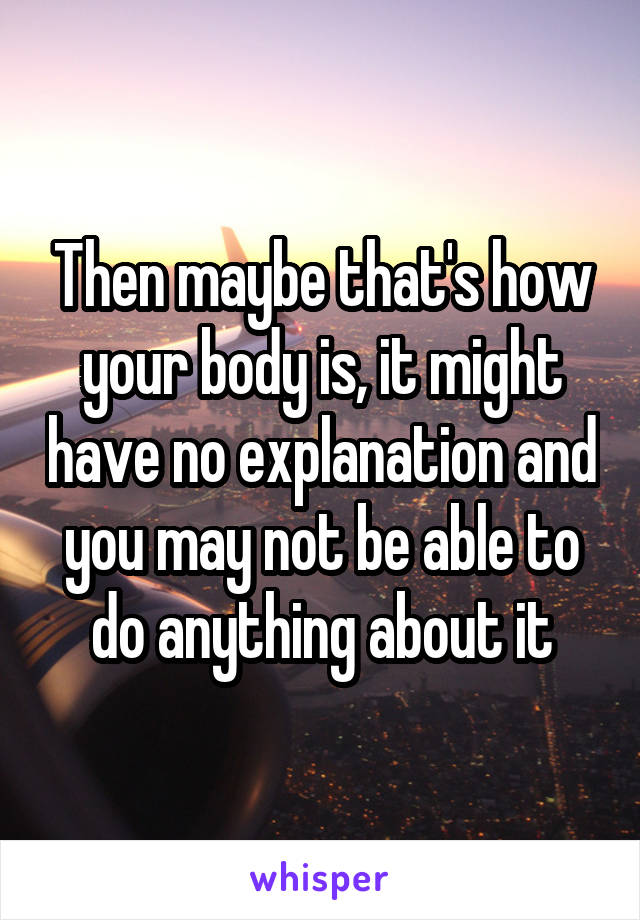 Then maybe that's how your body is, it might have no explanation and you may not be able to do anything about it