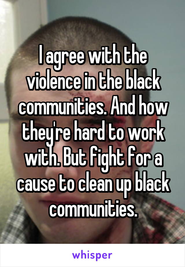 I agree with the violence in the black communities. And how they're hard to work with. But fight for a cause to clean up black communities.