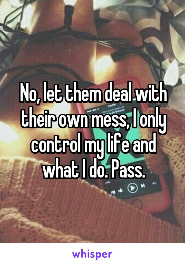 No, let them deal with their own mess, I only control my life and what I do. Pass.