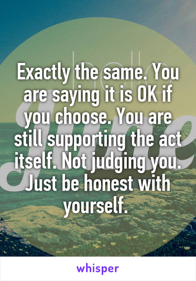 Exactly the same. You are saying it is OK if you choose. You are still supporting the act itself. Not judging you. Just be honest with yourself. 