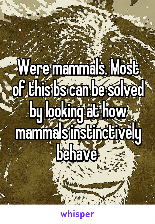 Were mammals. Most of this bs can be solved by looking at how mammals instinctively behave 