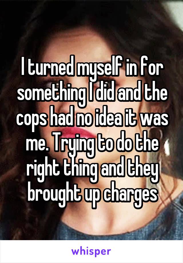 I turned myself in for something I did and the cops had no idea it was me. Trying to do the right thing and they brought up charges