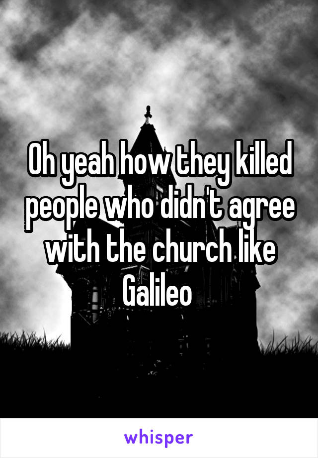 Oh yeah how they killed people who didn't agree with the church like Galileo 