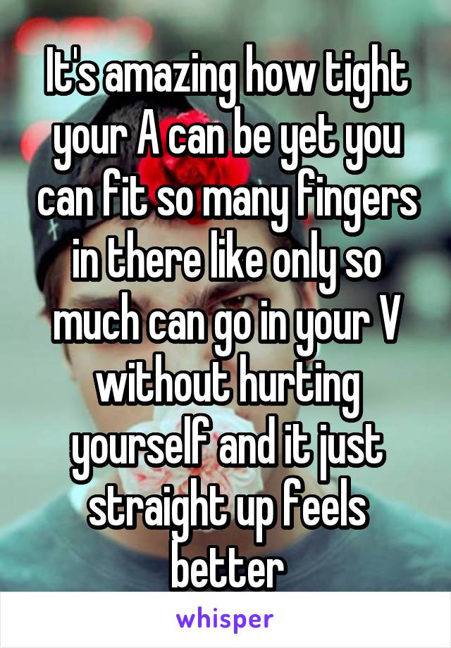 It's amazing how tight your A can be yet you can fit so many fingers in there like only so much can go in your V without hurting yourself and it just straight up feels better