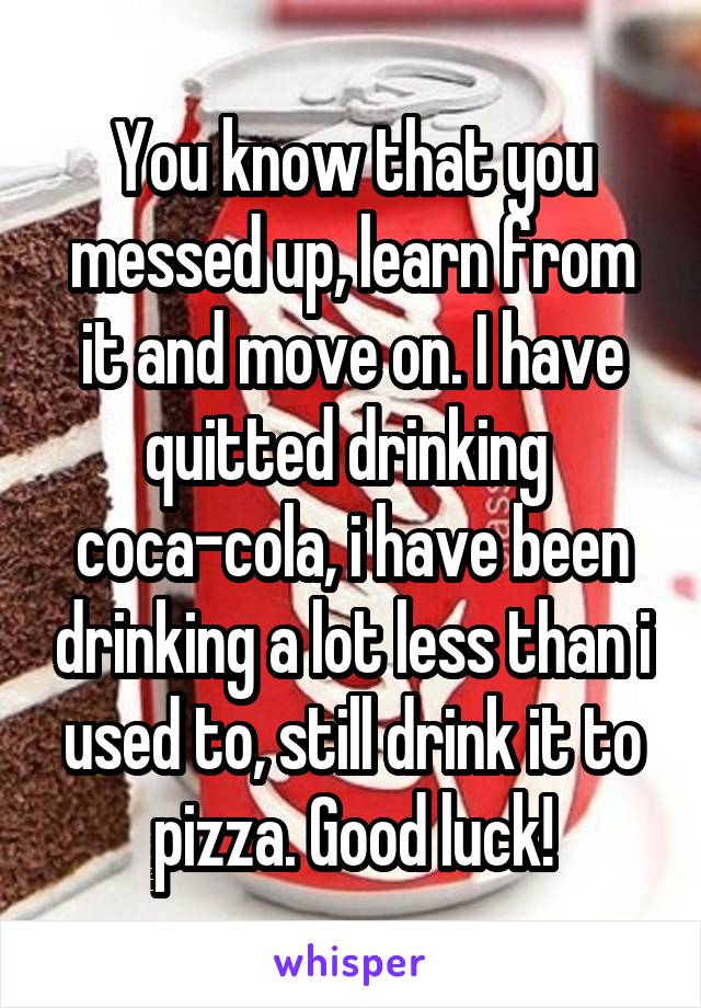 You know that you messed up, learn from it and move on. I have quitted drinking  coca-cola, i have been drinking a lot less than i used to, still drink it to pizza. Good luck!