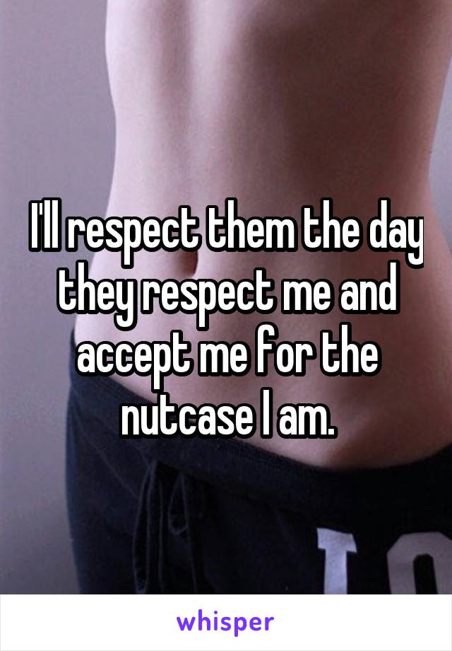 I'll respect them the day they respect me and accept me for the nutcase I am.