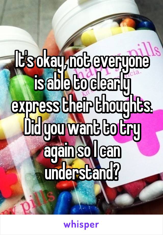 It's okay, not everyone is able to clearly express their thoughts. Did you want to try again so I can understand?