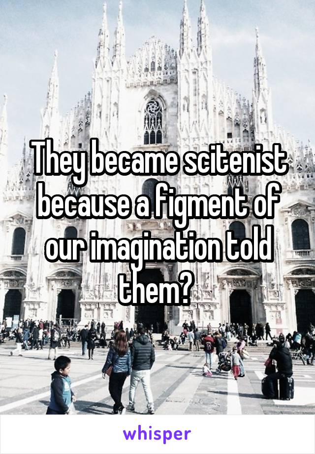 They became scitenist because a figment of our imagination told them? 