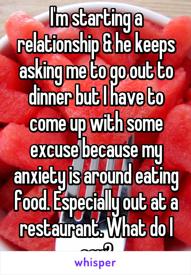 I'm starting a relationship & he keeps asking me to go out to dinner but I have to come up with some excuse because my anxiety is around eating food. Especially out at a restaurant. What do I say?