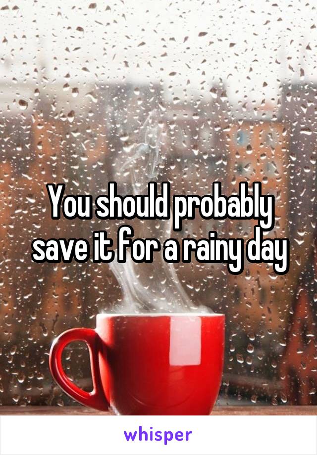 You should probably save it for a rainy day