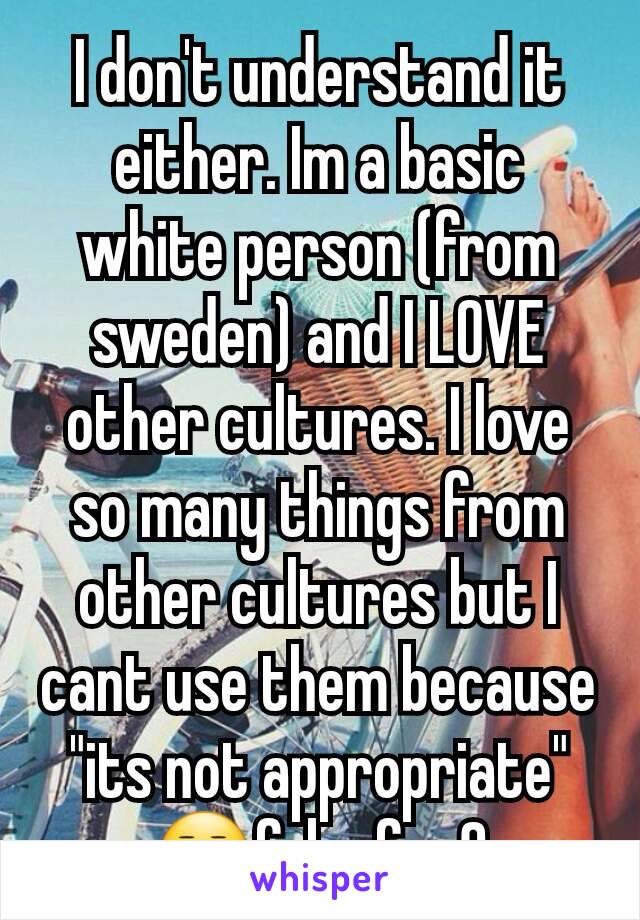 I don't understand it either. Im a basic white person (from sweden) and I LOVE other cultures. I love so many things from other cultures but I  cant use them because "its not appropriate"
😒fck of m8