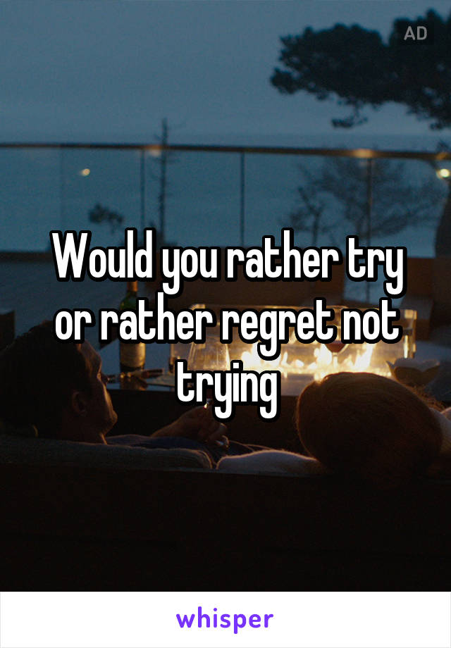 Would you rather try or rather regret not trying